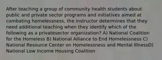 After teaching a group of community health students about public and private sector programs and initiatives aimed at combating homelessness, the instructor determines that they need additional teaching when they identify which of the following as a privatesector organization? A) National Coalition for the Homeless B) National Alliance to End Homelessness C) National Resource Center on Homelessness and Mental IllnessD) National Low Income Housing Coalition