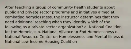 After teaching a group of community health students about public and private sector programs and initiatives aimed at combating homelessness, the instructor determines that they need additional teaching when they identify which of the following as a private sector organization? a. National Coalition for the Homeless b. National Alliance to End Homelessness c. National Resource Center on Homelessness and Mental Illness d. National Low Income Housing Coalition