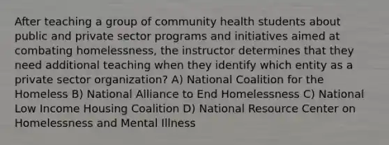 After teaching a group of community health students about public and private sector programs and initiatives aimed at combating homelessness, the instructor determines that they need additional teaching when they identify which entity as a private sector organization? A) National Coalition for the Homeless B) National Alliance to End Homelessness C) National Low Income Housing Coalition D) National Resource Center on Homelessness and Mental Illness