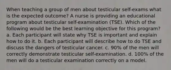 When teaching a group of men about testicular self-exams what is the expected outcome? A nurse is providing an educational program about testicular self-examination (TSE). Which of the following would be the best learning objective for this program? a. Each participant will state why TSE is important and explain how to do it. b. Each participant will describe how to do TSE and discuss the dangers of testicular cancer. c. 90% of the men will correctly demonstrate testicular self-examination. d. 100% of the men will do a testicular examination correctly on a model.