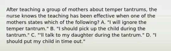 After teaching a group of mothers about temper tantrums, the nurse knows the teaching has been effective when one of the mothers states which of the following? A. "I will ignore the temper tantrum." B. "I should pick up the child during the tantrum." C. "'ll talk to my daughter during the tantrum." D. "I should put my child in time out."