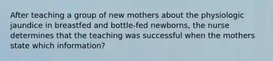 After teaching a group of new mothers about the physiologic jaundice in breastfed and bottle-fed newborns, the nurse determines that the teaching was successful when the mothers state which information?