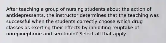 After teaching a group of nursing students about the action of antidepressants, the instructor determines that the teaching was successful when the students correctly choose which drug classes as exerting their effects by inhibiting reuptake of norepinephrine and serotonin? Select all that apply.