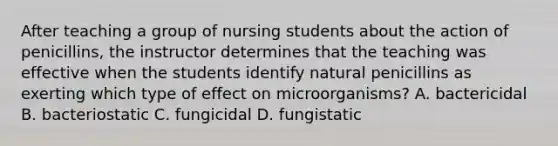 After teaching a group of nursing students about the action of penicillins, the instructor determines that the teaching was effective when the students identify natural penicillins as exerting which type of effect on microorganisms? A. bactericidal B. bacteriostatic C. fungicidal D. fungistatic