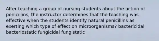 After teaching a group of nursing students about the action of penicillins, the instructor determines that the teaching was effective when the students identify natural penicillins as exerting which type of effect on microorganisms? bactericidal bacteriostatic fungicidal fungistatic