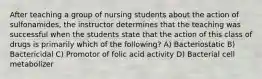 After teaching a group of nursing students about the action of sulfonamides, the instructor determines that the teaching was successful when the students state that the action of this class of drugs is primarily which of the following? A) Bacteriostatic B) Bactericidal C) Promotor of folic acid activity D) Bacterial cell metabolizer