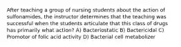 After teaching a group of nursing students about the action of sulfonamides, the instructor determines that the teaching was successful when the students articulate that this class of drugs has primarily what action? A) Bacteriostatic B) Bactericidal C) Promotor of folic acid activity D) Bacterial cell metabolizer