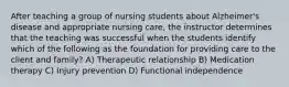 After teaching a group of nursing students about Alzheimer's disease and appropriate nursing care, the instructor determines that the teaching was successful when the students identify which of the following as the foundation for providing care to the client and family? A) Therapeutic relationship B) Medication therapy C) Injury prevention D) Functional independence