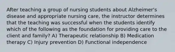 After teaching a group of nursing students about Alzheimer's disease and appropriate nursing care, the instructor determines that the teaching was successful when the students identify which of the following as the foundation for providing care to the client and family? A) Therapeutic relationship B) Medication therapy C) Injury prevention D) Functional independence