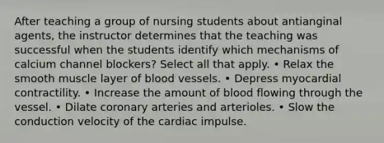 After teaching a group of nursing students about antianginal agents, the instructor determines that the teaching was successful when the students identify which mechanisms of calcium channel blockers? Select all that apply. • Relax the smooth muscle layer of blood vessels. • Depress myocardial contractility. • Increase the amount of blood flowing through the vessel. • Dilate coronary arteries and arterioles. • Slow the conduction velocity of the cardiac impulse.