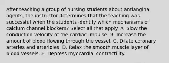 After teaching a group of nursing students about antianginal agents, the instructor determines that the teaching was successful when the students identify which mechanisms of calcium channel blockers? Select all that apply. A. Slow the conduction velocity of the cardiac impulse. B. Increase the amount of blood flowing through the vessel. C. Dilate coronary arteries and arterioles. D. Relax the smooth muscle layer of blood vessels. E. Depress myocardial contractility.