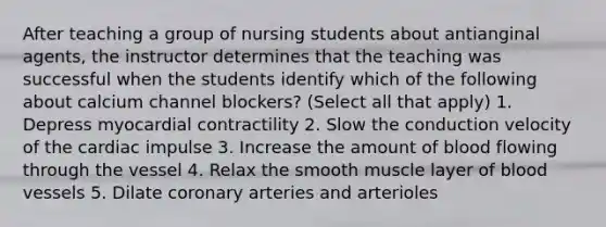 After teaching a group of nursing students about antianginal agents, the instructor determines that the teaching was successful when the students identify which of the following about calcium channel blockers? (Select all that apply) 1. Depress myocardial contractility 2. Slow the conduction velocity of the cardiac impulse 3. Increase the amount of blood flowing through the vessel 4. Relax the smooth muscle layer of blood vessels 5. Dilate coronary arteries and arterioles