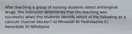 After teaching a group of nursing students about antianginal drugs, the instructor determines that the teaching was successful when the students identify which of the following as a calcium channel blocker? A) Minoxidil B) Hydralazine C) Isosorbide D) Nifedipine