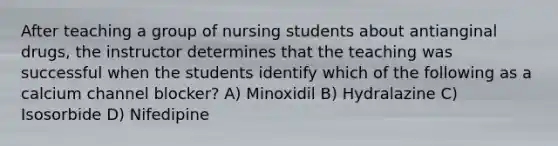 After teaching a group of nursing students about antianginal drugs, the instructor determines that the teaching was successful when the students identify which of the following as a calcium channel blocker? A) Minoxidil B) Hydralazine C) Isosorbide D) Nifedipine