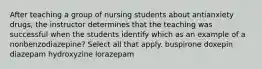 After teaching a group of nursing students about antianxiety drugs, the instructor determines that the teaching was successful when the students identify which as an example of a nonbenzodiazepine? Select all that apply. buspirone doxepin diazepam hydroxyzine lorazepam