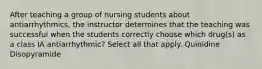 After teaching a group of nursing students about antiarrhythmics, the instructor determines that the teaching was successful when the students correctly choose which drug(s) as a class IA antiarrhythmic? Select all that apply. Quinidine Disopyramide