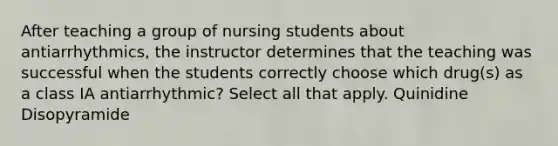 After teaching a group of nursing students about antiarrhythmics, the instructor determines that the teaching was successful when the students correctly choose which drug(s) as a class IA antiarrhythmic? Select all that apply. Quinidine Disopyramide