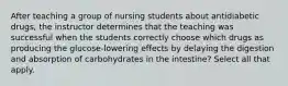 After teaching a group of nursing students about antidiabetic drugs, the instructor determines that the teaching was successful when the students correctly choose which drugs as producing the glucose-lowering effects by delaying the digestion and absorption of carbohydrates in the intestine? Select all that apply.