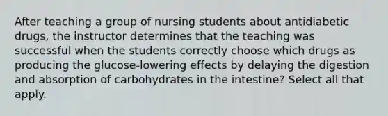 After teaching a group of nursing students about antidiabetic drugs, the instructor determines that the teaching was successful when the students correctly choose which drugs as producing the glucose-lowering effects by delaying the digestion and absorption of carbohydrates in the intestine? Select all that apply.