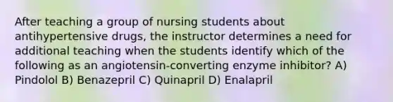 After teaching a group of nursing students about antihypertensive drugs, the instructor determines a need for additional teaching when the students identify which of the following as an angiotensin-converting enzyme inhibitor? A) Pindolol B) Benazepril C) Quinapril D) Enalapril