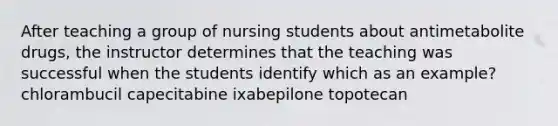 After teaching a group of nursing students about antimetabolite drugs, the instructor determines that the teaching was successful when the students identify which as an example? chlorambucil capecitabine ixabepilone topotecan