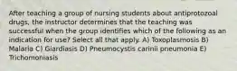 After teaching a group of nursing students about antiprotozoal drugs, the instructor determines that the teaching was successful when the group identifies which of the following as an indication for use? Select all that apply. A) Toxoplasmosis B) Malaria C) Giardiasis D) Pneumocystis carinii pneumonia E) Trichomoniasis