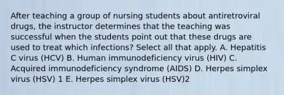 After teaching a group of nursing students about antiretroviral drugs, the instructor determines that the teaching was successful when the students point out that these drugs are used to treat which infections? Select all that apply. A. Hepatitis C virus (HCV) B. Human immunodeficiency virus (HIV) C. Acquired immunodeficiency syndrome (AIDS) D. Herpes simplex virus (HSV) 1 E. Herpes simplex virus (HSV)2