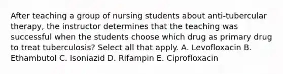 After teaching a group of nursing students about anti-tubercular therapy, the instructor determines that the teaching was successful when the students choose which drug as primary drug to treat tuberculosis? Select all that apply. A. Levofloxacin B. Ethambutol C. Isoniazid D. Rifampin E. Ciprofloxacin