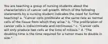 You are teaching a group of nursing students about the characteristics of cancer cell growth. Which of the following statements by a nursing student indicates the need for further teaching? a. "Cancer cells proliferate at the same rate as normal cells of the tissue from which they arise." b. "The proliferation of cancer cells is indiscriminate and continuous." c. "Cancer cells will only produce two cells at the time of mitosis." d. "The doubling time is the time required for a tumor mass to double in size."