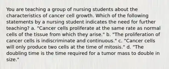 You are teaching a group of nursing students about the characteristics of cancer cell growth. Which of the following statements by a nursing student indicates the need for further teaching? a. "Cancer cells proliferate at the same rate as normal cells of the tissue from which they arise." b. "The proliferation of cancer cells is indiscriminate and continuous." c. "Cancer cells will only produce two cells at the time of mitosis." d. "The doubling time is the time required for a tumor mass to double in size."