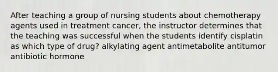 After teaching a group of nursing students about chemotherapy agents used in treatment cancer, the instructor determines that the teaching was successful when the students identify cisplatin as which type of drug? alkylating agent antimetabolite antitumor antibiotic hormone