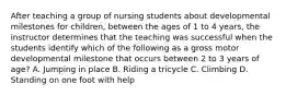 After teaching a group of nursing students about developmental milestones for children, between the ages of 1 to 4 years, the instructor determines that the teaching was successful when the students identify which of the following as a gross motor developmental milestone that occurs between 2 to 3 years of age? A. Jumping in place B. Riding a tricycle C. Climbing D. Standing on one foot with help