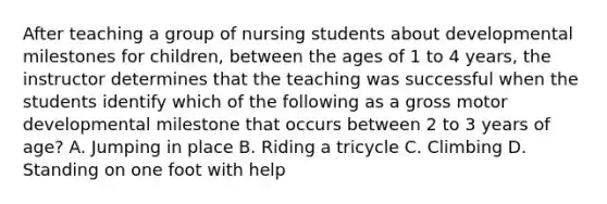 After teaching a group of nursing students about developmental milestones for children, between the ages of 1 to 4 years, the instructor determines that the teaching was successful when the students identify which of the following as a gross motor developmental milestone that occurs between 2 to 3 years of age? A. Jumping in place B. Riding a tricycle C. Climbing D. Standing on one foot with help