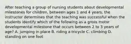 After teaching a group of nursing students about developmental milestones for children, between ages 1 and 4 years, the instructor determines that the teaching was successful when the students identify which of the following as a gross motor developmental milestone that occurs between 2 to 3 years of age? A. jumping in place B. riding a tricycle C. climbing D. standing on one foot