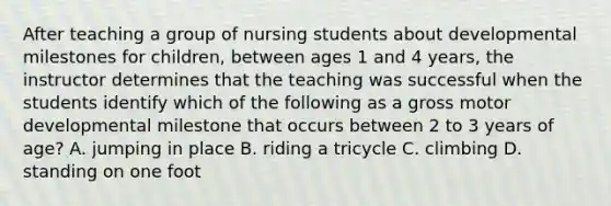 After teaching a group of nursing students about developmental milestones for children, between ages 1 and 4 years, the instructor determines that the teaching was successful when the students identify which of the following as a gross motor developmental milestone that occurs between 2 to 3 years of age? A. jumping in place B. riding a tricycle C. climbing D. standing on one foot