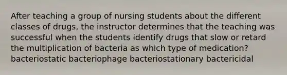 After teaching a group of nursing students about the different classes of drugs, the instructor determines that the teaching was successful when the students identify drugs that slow or retard the multiplication of bacteria as which type of medication? bacteriostatic bacteriophage bacteriostationary bactericidal