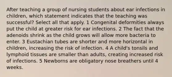 After teaching a group of nursing students about ear infections in children, which statement indicates that the teaching was successful? Select all that apply. 1 Congenital deformities always put the child at greater risk for ear infections. 2 The fact that the adenoids shrink as the child grows will allow more bacteria to enter. 3 Eustachian tubes are shorter and more horizontal in children, increasing the risk of infection. 4 A child's tonsils and lymphoid tissues are smaller than adults, creating increased risk of infections. 5 Newborns are obligatory nose breathers until 4 weeks.