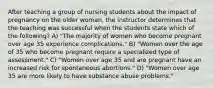 After teaching a group of nursing students about the impact of pregnancy on the older woman, the instructor determines that the teaching was successful when the students state which of the following? A) "The majority of women who become pregnant over age 35 experience complications." B) "Women over the age of 35 who become pregnant require a specialized type of assessment." C) "Women over age 35 and are pregnant have an increased risk for spontaneous abortions." D) "Women over age 35 are more likely to have substance abuse problems."