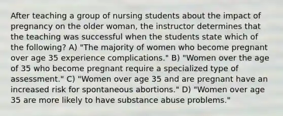 After teaching a group of nursing students about the impact of pregnancy on the older woman, the instructor determines that the teaching was successful when the students state which of the following? A) "The majority of women who become pregnant over age 35 experience complications." B) "Women over the age of 35 who become pregnant require a specialized type of assessment." C) "Women over age 35 and are pregnant have an increased risk for spontaneous abortions." D) "Women over age 35 are more likely to have substance abuse problems."