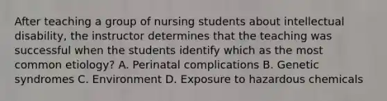 After teaching a group of nursing students about intellectual disability, the instructor determines that the teaching was successful when the students identify which as the most common etiology? A. Perinatal complications B. Genetic syndromes C. Environment D. Exposure to hazardous chemicals