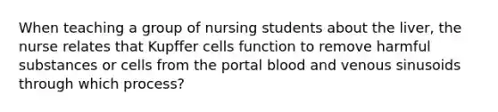 When teaching a group of nursing students about the liver, the nurse relates that Kupffer cells function to remove harmful substances or cells from the portal blood and venous sinusoids through which process?