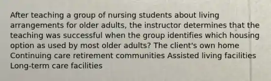 After teaching a group of nursing students about living arrangements for older adults, the instructor determines that the teaching was successful when the group identifies which housing option as used by most older adults? The client's own home Continuing care retirement communities Assisted living facilities Long-term care facilities