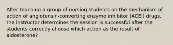 After teaching a group of nursing students on the mechanism of action of angiotensin-converting enzyme inhibitor (ACEI) drugs, the instructor determines the session is successful after the students correctly choose which action as the result of aldosterone?