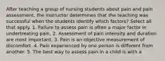 After teaching a group of nursing students about pain and pain assessment, the instructor determines that the teaching was successful when the students identify which factors? Select all that apply. 1. Failure to assess pain is often a major factor in undertreating pain. 2. Assessment of pain intensity and duration are most important. 3. Pain is an objective measurement of discomfort. 4. Pain experienced by one person is different from another. 5. The best way to assess pain in a child is with a