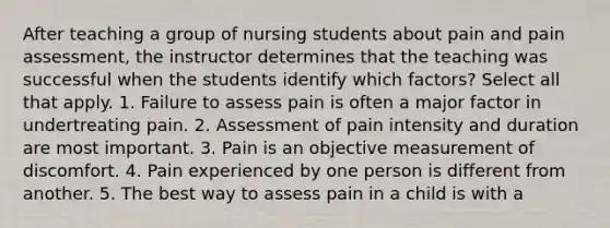 After teaching a group of nursing students about pain and pain assessment, the instructor determines that the teaching was successful when the students identify which factors? Select all that apply. 1. Failure to assess pain is often a major factor in undertreating pain. 2. Assessment of pain intensity and duration are most important. 3. Pain is an objective measurement of discomfort. 4. Pain experienced by one person is different from another. 5. The best way to assess pain in a child is with a