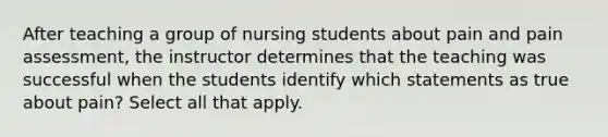 After teaching a group of nursing students about pain and pain assessment, the instructor determines that the teaching was successful when the students identify which statements as true about pain? Select all that apply.