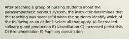 After teaching a group of nursing students about the parasympathetic nervous system, the instructor determines that the teaching was successful when the students identify which of the following as an action? Select all that apply. A) Decreased salivary gland production B) Vasodilation C) Increased peristalsis D) Bronchodilation E) Pupillary constriction