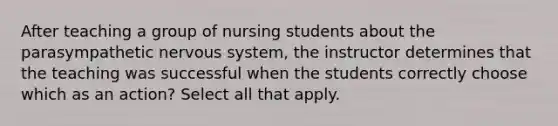 After teaching a group of nursing students about the parasympathetic nervous system, the instructor determines that the teaching was successful when the students correctly choose which as an action? Select all that apply.