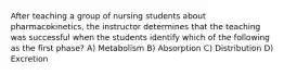 After teaching a group of nursing students about pharmacokinetics, the instructor determines that the teaching was successful when the students identify which of the following as the first phase? A) Metabolism B) Absorption C) Distribution D) Excretion