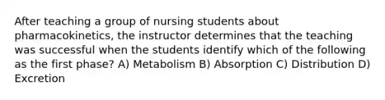 After teaching a group of nursing students about pharmacokinetics, the instructor determines that the teaching was successful when the students identify which of the following as the first phase? A) Metabolism B) Absorption C) Distribution D) Excretion